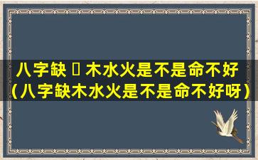 八字缺 ☘ 木水火是不是命不好（八字缺木水火是不是命不好呀）